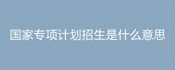 國家專項計劃招生高校_全國專項計劃招生_貧困地區招生專項計劃